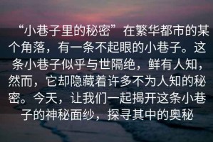 “小巷子里的秘密”在繁華都市的某個(gè)角落，有一條不起眼的小巷子。這條小巷子似乎與世隔絕，鮮有人知，然而，它卻隱藏著(zhù)許多不為人知的秘密。今天，讓我們一起揭開(kāi)這條小巷子的神秘面紗，探尋其中的奧秘