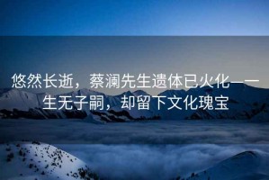 悠然長(cháng)逝，蔡瀾先生遺體已火化—一生無(wú)子嗣，卻留下文化瑰寶