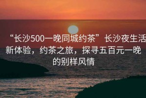 “長(cháng)沙500一晚同城約茶”長(cháng)沙夜生活新體驗，約茶之旅，探尋五百元一晚的別樣風(fēng)情