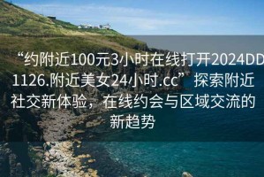 “約附近100元3小時(shí)在線(xiàn)打開(kāi)2024DD1126.附近美女24小時(shí).cc”探索附近社交新體驗，在線(xiàn)約會(huì )與區域交流的新趨勢