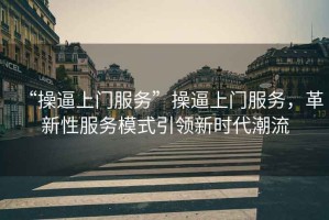 “操逼上門(mén)服務(wù)”操逼上門(mén)服務(wù)，革新性服務(wù)模式引領(lǐng)新時(shí)代潮流