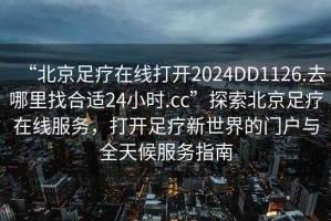 “北京足療在線(xiàn)打開(kāi)2024DD1126.去哪里找合適24小時(shí).cc”探索北京足療在線(xiàn)服務(wù)，打開(kāi)足療新世界的門(mén)戶(hù)與全天候服務(wù)指南