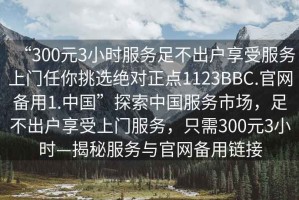 “300元3小時(shí)服務(wù)足不出戶(hù)享受服務(wù)上門(mén)任你挑選絕對正點(diǎn)1123BBC.官網(wǎng)備用1.中國”探索中國服務(wù)市場(chǎng)，足不出戶(hù)享受上門(mén)服務(wù)，只需300元3小時(shí)—揭秘服務(wù)與官網(wǎng)備用鏈接