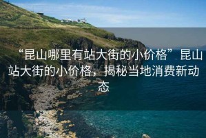 “昆山哪里有站大街的小價(jià)格”昆山站大街的小價(jià)格，揭秘當地消費新動(dòng)態(tài)