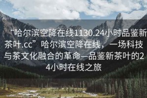 “哈爾濱空降在線(xiàn)1130.24小時(shí)品鑒新茶葉.cc”哈爾濱空降在線(xiàn)，一場(chǎng)科技與茶文化融合的革命—品鑒新茶葉的24小時(shí)在線(xiàn)之旅
