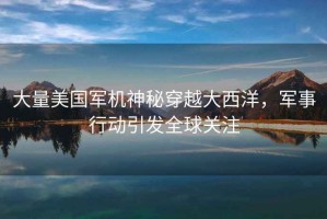 大量美國軍機神秘穿越大西洋，軍事行動(dòng)引發(fā)全球關(guān)注