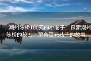 “潮州陳橋100元的小巷子”探索潮州陳橋的秘密，那條百元巷子的故事