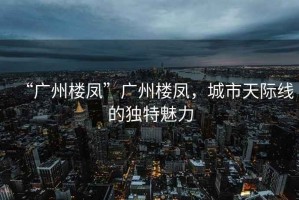 “廣州樓鳳”廣州樓鳳，城市天際線(xiàn)的獨特魅力