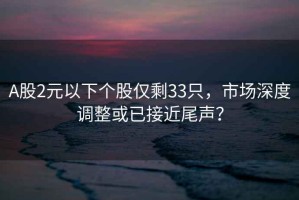 A股2元以下個(gè)股僅剩33只，市場(chǎng)深度調整或已接近尾聲？