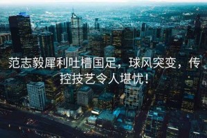 范志毅犀利吐槽國足，球風(fēng)突變，傳控技藝令人堪憂(yōu)！