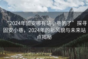 “2024年固安哪有站小巷的了”探尋固安小巷，2024年的新風(fēng)貌與未來(lái)站點(diǎn)揭秘