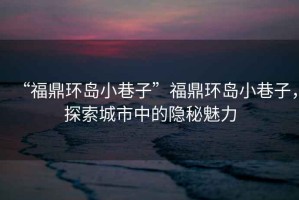 “福鼎環(huán)島小巷子”福鼎環(huán)島小巷子，探索城市中的隱秘魅力