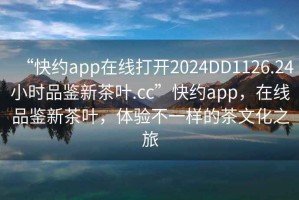 “快約app在線(xiàn)打開(kāi)2024DD1126.24小時(shí)品鑒新茶葉.cc”快約app，在線(xiàn)品鑒新茶葉，體驗不一樣的茶文化之旅