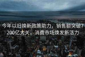 今年以舊換新政策助力，銷(xiāo)售額突破7200億大關(guān)，消費市場(chǎng)煥發(fā)新活力