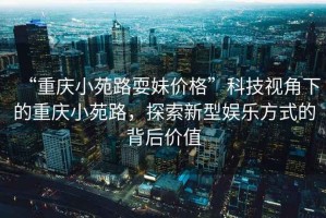 “重慶小苑路耍妹價(jià)格”科技視角下的重慶小苑路，探索新型娛樂(lè )方式的背后價(jià)值