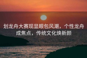 劃龍舟大賽現顯眼包風(fēng)潮，個(gè)性龍舟成焦點(diǎn)，傳統文化煥新顏