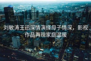 劉敏濤王迅深情演繹母子情深，影視作品再現家庭溫暖