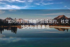 “如何約到同城炮”同城炮約，社交技巧與注意事項