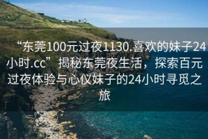 “東莞100元過(guò)夜1130.喜歡的妹子24小時(shí).cc”揭秘東莞夜生活，探索百元過(guò)夜體驗與心儀妹子的24小時(shí)尋覓之旅