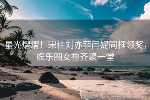 星光熠熠！宋佳劉亦菲閆妮同框領(lǐng)獎，娛樂(lè )圈女神齊聚一堂