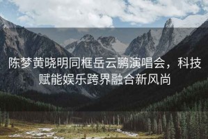 陳夢(mèng)黃曉明同框岳云鵬演唱會(huì )，科技賦能娛樂(lè )跨界融合新風(fēng)尚