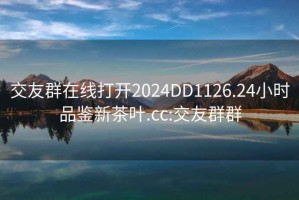 交友群在線(xiàn)打開(kāi)2024DD1126.24小時(shí)品鑒新茶葉.cc:交友群群