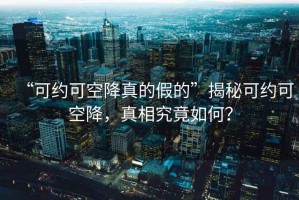 “可約可空降真的假的”揭秘可約可空降，真相究竟如何？