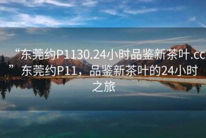 “東莞約P1130.24小時(shí)品鑒新茶葉.cc”東莞約P11，品鑒新茶葉的24小時(shí)之旅