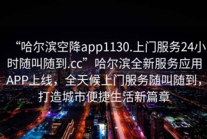 “哈爾濱空降app1130.上門(mén)服務(wù)24小時(shí)隨叫隨到.cc”哈爾濱全新服務(wù)應用APP上線(xiàn)，全天候上門(mén)服務(wù)隨叫隨到，打造城市便捷生活新篇章