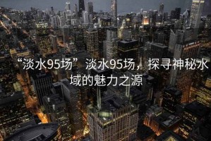 “淡水95場(chǎng)”淡水95場(chǎng)，探尋神秘水域的魅力之源
