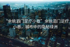 “余姚泗門(mén)足療小巷”余姚泗門(mén)足療小巷，城市中的隱秘綠洲