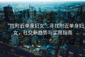 “找附近單身婦女”尋找附近單身婦女，社交新趨勢與實(shí)用指南