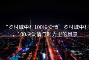 “羅村城中村100塊愛(ài)情”羅村城中村，100塊愛(ài)情與時(shí)光里的風(fēng)景