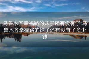 烏魯木齊幸福路的妹子還有沒(méi)有了:烏魯木齊幸福路的妹子還有沒(méi)有了多少錢(qián)