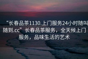 “長(cháng)春品茶1130.上門(mén)服務(wù)24小時(shí)隨叫隨到.cc”長(cháng)春品茶服務(wù)，全天候上門(mén)服務(wù)，品味生活的藝術(shù)