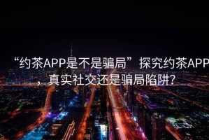 “約茶APP是不是騙局”探究約茶APP，真實(shí)社交還是騙局陷阱？