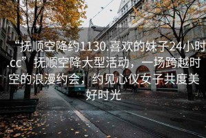 “撫順空降約1130.喜歡的妹子24小時(shí).cc”撫順空降大型活動(dòng)，一場(chǎng)跨越時(shí)空的浪漫約會(huì )，約見(jiàn)心儀女子共度美好時(shí)光