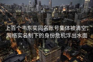 上百個(gè)韋東奕同名賬號集體被清空，網(wǎng)絡(luò )實(shí)名制下的身份危機浮出水面