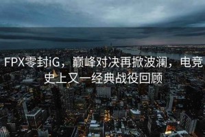 FPX零封iG，巔峰對決再掀波瀾，電競史上又一經(jīng)典戰役回顧