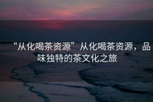 “從化喝茶資源”從化喝茶資源，品味獨特的茶文化之旅