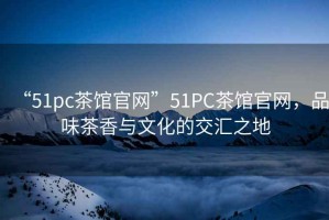 “51pc茶館官網(wǎng)”51PC茶館官網(wǎng)，品味茶香與文化的交匯之地