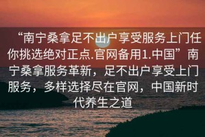 “南寧桑拿足不出戶(hù)享受服務(wù)上門(mén)任你挑選絕對正點(diǎn).官網(wǎng)備用1.中國”南寧桑拿服務(wù)革新，足不出戶(hù)享受上門(mén)服務(wù)，多樣選擇盡在官網(wǎng)，中國新時(shí)代養生之道