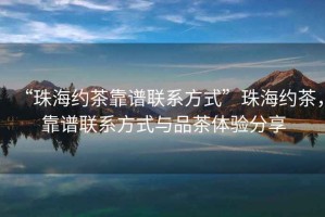“珠海約茶靠譜聯(lián)系方式”珠海約茶，靠譜聯(lián)系方式與品茶體驗分享