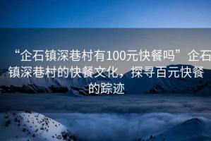 “企石鎮深巷村有100元快餐嗎”企石鎮深巷村的快餐文化，探尋百元快餐的蹤跡