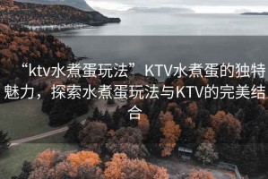 “ktv水煮蛋玩法”KTV水煮蛋的獨特魅力，探索水煮蛋玩法與KTV的完美結合