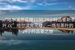 “哈爾濱爬花樓1130.24小時(shí)品鑒新茶葉.cc”哈爾濱爬花樓，一場(chǎng)與茶葉的24小時(shí)品鑒之旅