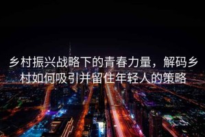 鄉村振興戰略下的青春力量，解碼鄉村如何吸引并留住年輕人的策略