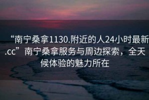 “南寧桑拿1130.附近的人24小時(shí)最新.cc”南寧桑拿服務(wù)與周邊探索，全天候體驗的魅力所在