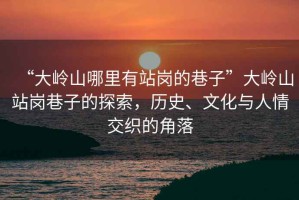 “大嶺山哪里有站崗的巷子”大嶺山站崗巷子的探索，歷史、文化與人情交織的角落
