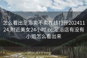 怎么看出足浴賣(mài)不賣(mài)在線(xiàn)打開(kāi)20241124.附近美女24小時(shí).cc:足浴店有沒(méi)有小姐怎么看出來(lái)